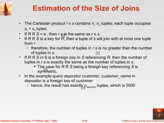 Estimation of the Size of Joins The Cartesian product  r  x  s  contains  n r  .n s   tuples; each tuple occupies  s r  + s s   bytes. If  R    S  = , then  r   s  is the same as  r  x  s.  If  R    S  is a key for  R , then a tuple of  s  will join with at most one tuple from  r therefore, the number of tuples in  r s  is no greater than the number of tuples in  s. If  R    S   in  S is a foreign key in  S  referencing  R,  then the number of tuples in  r   s  is exactly the same as the number of tuples in  s. The case for  R    S  being a foreign key referencing  S  is symmetric. In the example query  depositor customer, customer_name  in  depositor  is a foreign key of  customer hence, the result has exactly  n depositor  tuples, which is 5000 14.39 Database System Concepts - 5 th  Edition, Sep 1, 2006. 