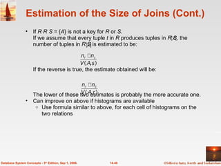 Estimation of the Size of Joins (Cont.) If  R    S  = { A } is not a key for  R  or  S . If we assume that every tuple  t  in  R  produces tuples in  R S,  the number of tuples in  R   S  is estimated to be: If the reverse is true, the estimate obtained will be: The lower of these two estimates is probably the more accurate one. Can improve on above if histograms are available Use formula similar to above, for each cell of histograms on the two relations  14.40 Database System Concepts - 5 th  Edition, Sep 1, 2006. 