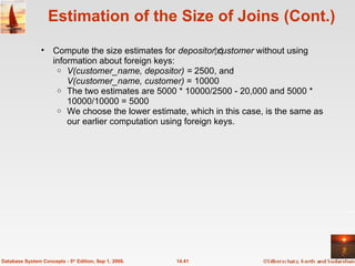 Estimation of the Size of Joins (Cont.) Compute the size estimates for  depositor customer  without using information about foreign keys: V(customer_name, depositor) =  2500, and V(customer_name, customer)  = 10000 The two estimates are 5000 * 10000/2500 - 20,000 and 5000 * 10000/10000 = 5000 We choose the lower estimate, which in this case, is the same as our earlier computation using foreign keys. 14.41 Database System Concepts - 5 th  Edition, Sep 1, 2006. 