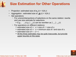 Size Estimation for Other Operations Projection: estimated size of  A ( r ) =  V ( A , r ) Aggregation : estimated size of  A g F ( r ) =  V ( A,r ) Set operations For unions/intersections of selections on the same relation: rewrite and use size estimate for selections E.g.   1  ( r )    2   ( r ) can be rewritten as   1   2   ( r ) For operations on different relations: estimated size of  r    s  = size of  r  + size of  s.  estimated size of  r    s  = minimum size of  r  and size of  s. estimated size of  r  –  s  =  r. All the three estimates may be quite inaccurate, but provide upper bounds on the sizes . 14.42 Database System Concepts - 5 th  Edition, Sep 1, 2006. 