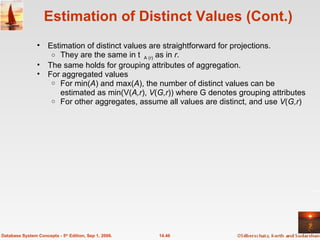 Estimation of Distinct Values (Cont.) Estimation of distinct values are straightforward for projections. They are the same in  A (r)  as in  r .  The same holds for grouping attributes of aggregation. For aggregated values  For min( A ) and max( A ), the number of distinct values can be estimated as min(V( A,r ),  V ( G,r )) where G denotes grouping attributes For other aggregates, assume all values are distinct, and use  V ( G,r ) 14.46 Database System Concepts - 5 th  Edition, Sep 1, 2006. 