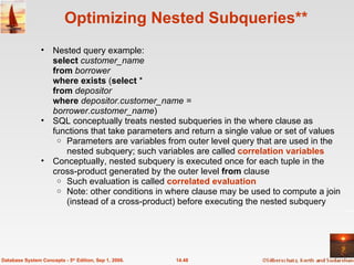 Optimizing Nested Subqueries** Nested query example: select   customer_name from  borrower where exists  ( select  * from  depositor where  depositor.customer_name =  borrower.customer_name ) SQL   conceptually treats nested subqueries in the where clause as functions that take parameters and return a single value or set of values Parameters are variables from outer level query that are used in the nested subquery; such variables are called  correlation variables Conceptually, nested subquery is executed once for each tuple in the cross-product generated by the outer level  from  clause Such evaluation is called  correlated evaluation  Note: other conditions in where clause may be used to compute a join (instead of a cross-product) before executing the nested subquery 14.48 Database System Concepts - 5 th  Edition, Sep 1, 2006. 
