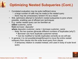 Optimizing Nested Subqueries (Cont.) Correlated evaluation may be quite inefficient since  a large number of calls may be made to the nested query  there may be unnecessary random I/O as a result SQL optimizers attempt to transform nested subqueries to joins where possible, enabling use of efficient join techniques E.g.: earlier nested query can be rewritten as  select  customer_name from  borrower, depositor where  depositor.customer_name = borrower.customer_name Note: the two queries generate different numbers of duplicates (why?) Borrower can have duplicate customer-names Can be modified to handle duplicates correctly as we will see In general, it is not possible/straightforward to move the entire nested subquery from clause into the outer level query from clause A temporary relation is created instead, and used in body of outer level query 14.49 Database System Concepts - 5 th  Edition, Sep 1, 2006. 