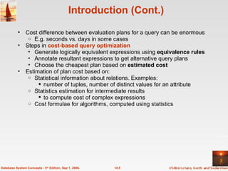 Introduction (Cont.) Cost difference between evaluation plans for a query can be enormous E.g. seconds vs. days in some cases Steps in  cost-based query optimization Generate logically equivalent expressions using  equivalence rules Annotate resultant expressions to get alternative query plans Choose the cheapest plan based on  estimated cost Estimation of plan cost based on: Statistical information about relations. Examples: number of tuples, number of distinct values for an attribute Statistics estimation for intermediate results to compute cost of complex expressions Cost formulae for algorithms, computed using statistics 14.5 Database System Concepts - 5 th  Edition, Sep 1, 2006. 