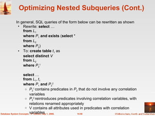 Optimizing Nested Subqueries (Cont.) In general, SQL queries of the form below can be rewritten as shown Rewrite:  select  … from   L 1 where   P 1   and exists  ( select  * from   L 2 where   P 2 ) To:  create table   t 1  as select distinct  V from  L 2 where  P 2 1 select  … from  L 1 ,   t 1   where  P 1   and  P 2 2 P 2 1  contains predicates in  P 2  that do not involve any correlation variables P 2 2  reintroduces predicates involving correlation variables, with  relations renamed appropriately V contains all attributes used in predicates with correlation variables 14.50 Database System Concepts - 5 th  Edition, Sep 1, 2006. 