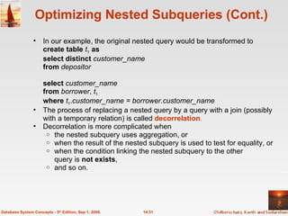 Optimizing Nested Subqueries (Cont.) In our example, the original nested query would be transformed to create table  t 1   as   select distinct  customer_name from  depositor select  customer_name from  borrower ,  t 1 where  t 1 . customer_name = borrower.customer_name The process of replacing a nested query by a query with a join (possibly with a temporary relation) is called  decorrelation . Decorrelation is more complicated when the nested subquery uses aggregation, or when the result of the nested subquery is used to test for equality, or  when the condition linking the nested subquery to the other  query is  not exists ,  and so on. 14.51 Database System Concepts - 5 th  Edition, Sep 1, 2006. 