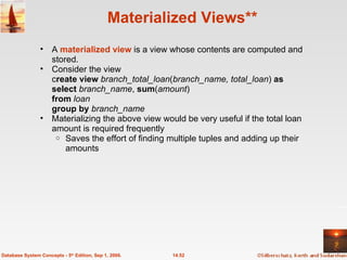 Materialized Views** A  materialized view   is a view whose contents are computed and stored. Consider the view c reate view  branch_total_loan ( branch_name, total_loan )   as select  branch_name ,  sum ( amount ) from  loan group by  branch_name Materializing the above view would be very useful if the total loan amount is required frequently Saves the effort of finding multiple tuples and adding up their amounts 14.52 Database System Concepts - 5 th  Edition, Sep 1, 2006. 