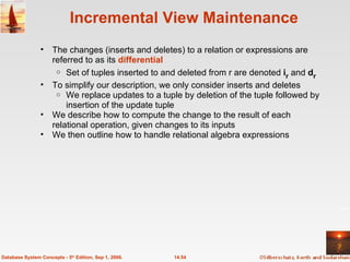 Incremental View Maintenance The changes (inserts and deletes) to a relation or expressions are referred to as its  differential Set of tuples inserted to and deleted from r are denoted  i r  and  d r To simplify our description, we only consider inserts and deletes We replace updates to a tuple by deletion of the tuple followed by insertion of the update tuple  We describe how to compute the change to the result of each relational operation, given changes to its inputs We then outline how to handle relational algebra expressions  14.54 Database System Concepts - 5 th  Edition, Sep 1, 2006. 
