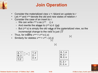 Join Operation Consider the materialized view  v  =  r s  and an update to  r Let  r old  and  r new  denote the old and new states of relation  r Consider the case of an insert to r:  We can write  r new  s  as ( r old     i r )  s And rewrite the above to ( r old   s )  ( i r  s ) But ( r old   s ) is simply the old value of the materialized view, so the incremental change to the view is just  i r  s Thus, for inserts  v new  = v old  ( i r  s )   Similarly for deletes  v new  = v old  –   ( d r  s ) 14.55 Database System Concepts - 5 th  Edition, Sep 1, 2006. A, 1 B, 2 1, p 2, r 2, s A, 1, p B, 2, r B, 2, s C,2 C, 2, r C, 2, s 