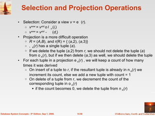 Selection and Projection Operations Selection: Consider a view  v  =   ( r ). v new  = v old    ( i r ) v new  = v old  -    ( d r ) Projection is a more difficult operation  R  = ( A,B ), and r(R) = { ( a ,2), ( a ,3)}  A ( r ) has a single tuple ( a ).  If we delete the tuple ( a ,2) from  r,  we should not delete the tuple ( a ) from  A ( r ), but if we then delete ( a, 3) as well, we should delete the tuple For each tuple in a projection  A ( r ) , we will keep a count of how many times it was derived On insert of a tuple to  r , if the resultant tuple is already in  A ( r ) we increment its count, else we add a new tuple with count = 1 On delete of a tuple from r, we decrement the count of the corresponding tuple in  A ( r )  if the count becomes 0, we delete the tuple from  A ( r ) 14.56 Database System Concepts - 5 th  Edition, Sep 1, 2006. 