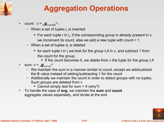 Aggregation Operations count :  v  =  A g count ( B ) ( r ) .  When   a set of tuples i r  is inserted  For each tuple r in i r , if the corresponding group is already present in v, we increment its count, else we add a new tuple with count = 1 When a set of tuples d r  is deleted for each tuple t in i r . we look for the group  t . A  in  v , and subtract 1 from the count for the group.  If the count becomes 0, we delete from  v  the tuple for the group  t . A sum:  v  =  A g sum  ( B ) ( r )  We maintain the sum in a manner similar to count, except we add/subtract the B value instead of adding/subtracting 1 for the count Additionally we maintain the count in order to detect groups with no tuples. Such groups are deleted from v Cannot simply test for sum = 0 (why?) To handle the case of  avg , we maintain the  sum  and  count  aggregate values separately, and divide at the end 14.57 Database System Concepts - 5 th  Edition, Sep 1, 2006. 