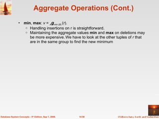 Aggregate Operations (Cont.) min ,  max :  v  =  A g min  ( B )  ( r ).  Handling insertions on r is straightforward. Maintaining the aggregate values  min  and  max  on deletions may be more expensive.   We have to look at the other tuples of  r  that are in the same group to find the new minimum 14.58 Database System Concepts - 5 th  Edition, Sep 1, 2006. 