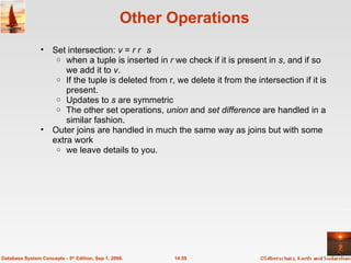 Other Operations Set intersection:  v  =  r    s when a tuple is inserted in  r  we check if it is present in  s , and if so we add it to  v .  If the tuple is deleted from r, we delete it from the intersection if it is present.  Updates to  s  are symmetric The other set operations,  union  and  set difference  are handled in a similar fashion. Outer joins are handled in much the same way as joins but with some extra work  we leave details to you. 14.59 Database System Concepts - 5 th  Edition, Sep 1, 2006. 