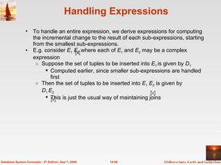 Handling Expressions To handle an entire expression, we derive expressions for computing the incremental change to the result of each sub-expressions, starting from the smallest sub-expressions. E.g. consider  E 1   E 2  where each of  E 1  and  E 2  may be a complex expression Suppose the set of tuples to be inserted into  E 1  is given by  D 1  Computed earlier, since smaller sub-expressions are handled first Then the set of tuples to be inserted into  E 1   E 2  is given by D 1  E 2 This is just the usual way of maintaining joins 14.60 Database System Concepts - 5 th  Edition, Sep 1, 2006. 