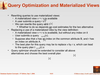 Query Optimization and Materialized Views Rewriting queries to use materialized views: A materialized view  v = r s  is available  A user submits a query  r s t We can rewrite the query as  v t   Whether to do so depends on cost estimates for the two alternative Replacing a use of a materialized view by the view definition: A materialized view v = r s is available, but without any index on it User submits a query  A=10 (v).  Suppose also that  s  has an index on the common attribute B, and r has an index on attribute A.  The best plan for this query may be to replace  v  by  r s,  which can lead to the query plan  A=10 (r) s Query optimizer should be extended to consider all above  alternatives and choose the best overall plan  14.61 Database System Concepts - 5 th  Edition, Sep 1, 2006. 