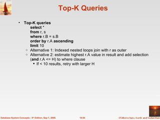 Top-K Queries  Top-K queries select  *  from  r, s where  r.B = s.B order by  r.A  ascending limit  10 Alternative 1: Indexed nested loops join with r as outer Alternative 2: estimate highest r.A value in result and add selection ( and  r.A <= H) to where clause  If < 10 results, retry with larger H 14.64 Database System Concepts - 5 th  Edition, Sep 1, 2006. 