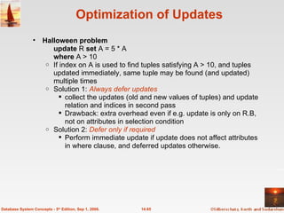 Optimization of Updates Halloween problem update  R  set  A = 5 * A  where  A > 10 If index on A is used to find tuples satisfying A > 10, and tuples updated immediately, same tuple may be found (and updated) multiple times Solution 1:  Always defer updates collect the updates (old and new values of tuples) and update relation and indices in second pass Drawback: extra overhead even if e.g. update is only on R.B, not on attributes in selection condition Solution 2:  Defer only if required Perform immediate update if update does not affect attributes in where clause, and deferred updates otherwise. 14.65 Database System Concepts - 5 th  Edition, Sep 1, 2006. 