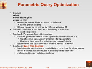 Parametric Query Optimization Example  select  *  from  r  natural join  s where  r.a < $1 value of parameter $1 not known at compile time known only at run time different plans may be optimal for different values of $1 Solution 1: optimize at run time, each time query is submitted can be expensive  Solution 2: Parametric Query Optimization: optimizer generates a set of plans, optimal for different values of $1 Set of optimal plans usually small for 1 to 3 parameters Key issue: how to do find set of optimal plans efficiently best one from this set is chosen at run time when $1 is known Solution 3:  Query Plan Caching If optimizer decides that same plan is likely to be optimal for all parameter values, it caches plan and reuses it, else reoptimize each time Implemented in many database systems 14.66 Database System Concepts - 5 th  Edition, Sep 1, 2006. 