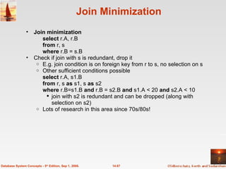 Join Minimization Join minimization select  r.A, r.B  from  r, s where  r.B = s.B Check if join with s is redundant, drop it  E.g. join condition is on foreign key from r to s, no selection on s Other sufficient conditions possible select  r.A, s1.B  from  r, s  as  s1, s  as  s2 where  r.B=s1.B  and  r.B = s2.B  and  s1.A < 20  and  s2.A < 10 join with s2 is redundant and can be dropped (along with selection on s2) Lots of research in this area since 70s/80s! 14.67 Database System Concepts - 5 th  Edition, Sep 1, 2006. 