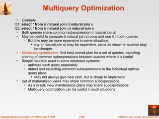 Multiquery Optimization Example Q1:  select  *  from  (r  natural join  t)  natural join  s Q2:  select  *  from  (r  natural join  u)  natural join  s Both queries share common subexpression (r natural join s) May be useful to compute (r natural join s) once and use it in both queries But this may be more expensive in some situations e.g. (r natural join s) may be expensive, plans as shown in queries may be cheaper Multiquery optimization : find best overall plan for a set of queries, expoiting sharing of common subexpressions between queries where it is useful Simple heuristic used in some database systems: optimize each query separately detect and exploiting common subexpressions in the individual optimal query plans May not always give best plan, but is cheap to implement Set of materialized views may share common subexpressions As a result, view maintenance plans may share subexpressions Multiquery optimization can be useful in such situations 14.68 Database System Concepts - 5 th  Edition, Sep 1, 2006. 