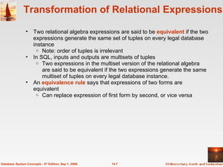 Transformation of Relational Expressions Two relational algebra expressions are said to be  equivalent  if the two expressions generate the same set of tuples on every legal database instance Note: order of tuples is irrelevant In SQL, inputs and outputs are multisets of tuples Two expressions in the multiset version of the relational algebra are said to be equivalent if the two expressions generate the same multiset of tuples on every legal database instance.  An  equivalence rule  says that expressions of two forms are equivalent Can replace expression of first form by second, or vice versa 14.7 Database System Concepts - 5 th  Edition, Sep 1, 2006. 