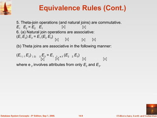 Equivalence Rules (Cont.) 5. Theta-join operations (and natural joins) are commutative. E 1   E 2  =  E 2     E 1 6. (a) Natural join operations are associative: ( E 1  E 2 )  E 3  = E 1  ( E 2  E 3 ) (b) Theta joins are associative in the following manner: ( E 1 1  E 2 )  2  3   E 3  = E 1 1  3  ( E 2   2  E 3 ) where  2   involves attributes from only  E 2  and  E 3 . 14.9 Database System Concepts - 5 th  Edition, Sep 1, 2006. 