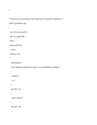 }



/*Function for converting an infix expression to a postfix expression. */

void in_post(char in[])

{

    int x=0,y=0,z,result=0;

    char a,c, post[100];

    char t;

    push_item('0');

    t=in[x];

    while(t!='0')

    {

        if(isalnum(t))

        /*For checking whether the value in t is an alphabet or number. */

        {

            post[y]=t;

            y++;

        }

        else if(t=='(')

        {

            push_item('(');

        }

        else if(t==')')

        {
 
