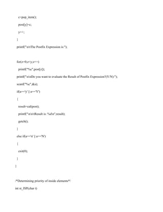 c=pop_item();

        post[y]=c;

        y++;

    }

    printf("ntThe Postfix Expression is:");



    for(z=0;z<y;z++)

        printf("%c",post[z]);

    printf("nnDo you want to evaluate the Result of Postfix Expression?(Y/N):");

    scanf("%c",&a);

    if(a=='y' || a=='Y')

    {

        result=cal(post);

        printf("nntResult is: %dn",result);

        getch();

    }

    else if(a=='n' || a=='N')

    {

        exit(0);

    }

}



/*Determining priority of inside elements*/

int st_ISP(char t)
 