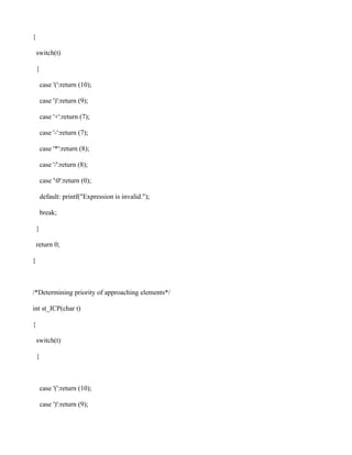 {

    switch(t)

    {

        case '(':return (10);

        case ')':return (9);

        case '+':return (7);

        case '-':return (7);

        case '*':return (8);

        case '/':return (8);

        case '0':return (0);

        default: printf("Expression is invalid.");

        break;

    }

    return 0;

}



/*Determining priority of approaching elements*/

int st_ICP(char t)

{

    switch(t)

    {



        case '(':return (10);

        case ')':return (9);
 