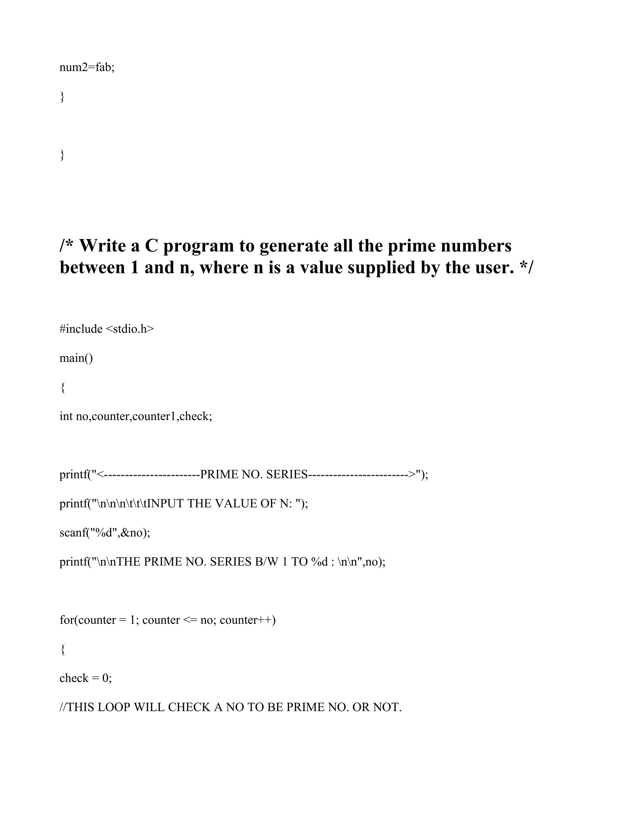 num2=fab;

}



}




/* Write a C program to generate all the prime numbers
between 1 and n, where n is a value supplied by the user. */


#include <stdio.h>

main()

{

int no,counter,counter1,check;



printf("<-----------------------PRIME NO. SERIES------------------------>");

printf("nnntttINPUT THE VALUE OF N: ");

scanf("%d",&no);

printf("nnTHE PRIME NO. SERIES B/W 1 TO %d : nn",no);



for(counter = 1; counter <= no; counter++)

{

check = 0;

//THIS LOOP WILL CHECK A NO TO BE PRIME NO. OR NOT.
 