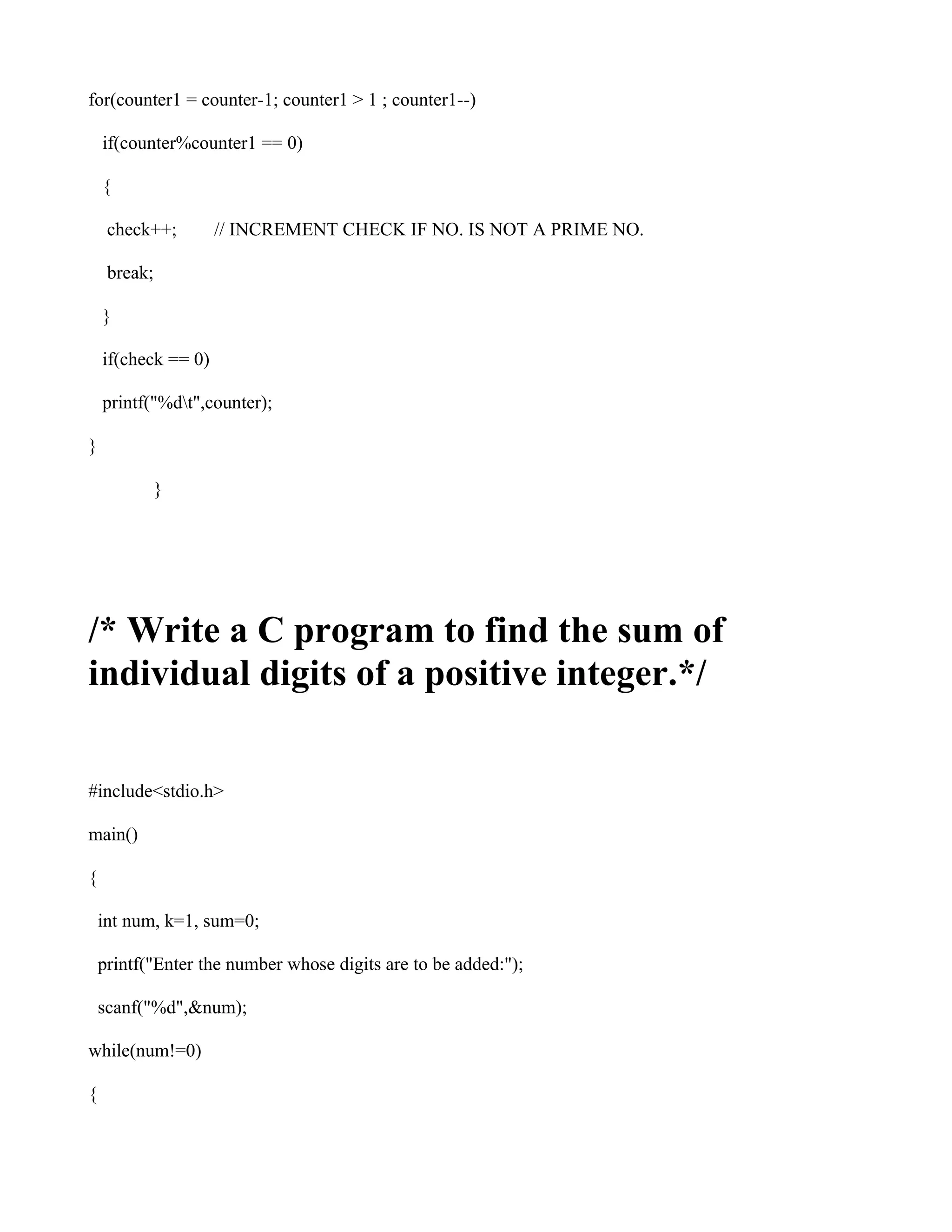 for(counter1 = counter-1; counter1 > 1 ; counter1--)

    if(counter%counter1 == 0)

    {

     check++;        // INCREMENT CHECK IF NO. IS NOT A PRIME NO.

     break;

    }

    if(check == 0)

    printf("%dt",counter);

}

              }




/* Write a C program to find the sum of
individual digits of a positive integer.*/

#include<stdio.h>

main()

{

    int num, k=1, sum=0;

    printf("Enter the number whose digits are to be added:");

    scanf("%d",&num);

while(num!=0)

{
 