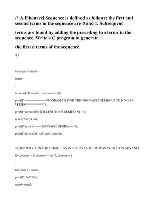 /* A Fibonacci Sequence is defined as follows: the first and
second terms in the sequence are 0 and 1. Subsequent
terms are found by adding the preceding two terms in the
sequence. Write a C program to generate
the first n terms of the sequence.
*/


#include <stdio.h>

main()

{

int num1=0, num2=1,no,counter,fab;

printf("<===========PROGRAM TO FIND THE FIBONACCI SERIES UP TO N NO. IN
SERIES=========>");

printf("nnnttENTER LENGTH OF SERIES (N) : ");

scanf("%d",&no);

printf("nnttt<----FIBONACCI SERIES---->");

printf("nntt%d %d",num1,num2);



//LOOP WILL RUN FOR 2 TIME LESS IN SERIES AS THESE WAS PRINTED IN ADVANCE

for(counter = 1; counter <= no-2; counter++)

{

fab=num1 + num2;

printf(" %d",fab);

num1=num2;
 