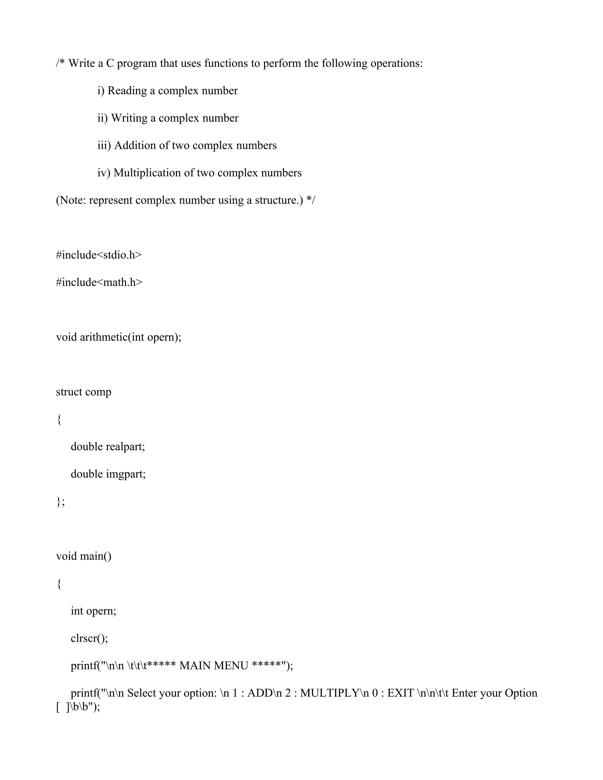 /* Write a C program that uses functions to perform the following operations:

           i) Reading a complex number

           ii) Writing a complex number

           iii) Addition of two complex numbers

           iv) Multiplication of two complex numbers

(Note: represent complex number using a structure.) */



#include<stdio.h>

#include<math.h>



void arithmetic(int opern);



struct comp

{

     double realpart;

     double imgpart;

};



void main()

{

     int opern;

     clrscr();

     printf("nn ttt***** MAIN MENU *****");

   printf("nn Select your option: n 1 : ADDn 2 : MULTIPLYn 0 : EXIT nntt Enter your Option
[ ]bb");
 