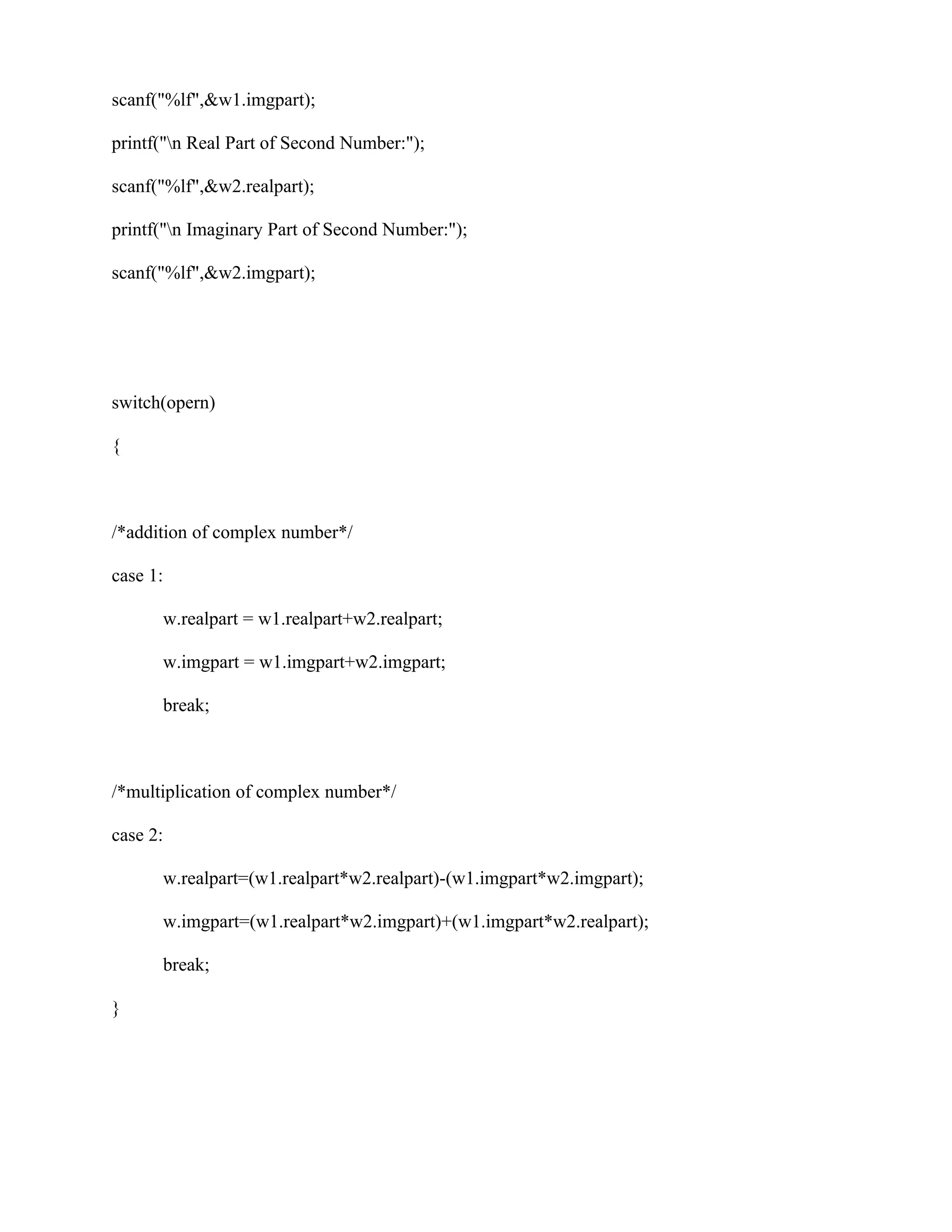 scanf("%lf",&w1.imgpart);

printf("n Real Part of Second Number:");

scanf("%lf",&w2.realpart);

printf("n Imaginary Part of Second Number:");

scanf("%lf",&w2.imgpart);




switch(opern)

{



/*addition of complex number*/

case 1:

      w.realpart = w1.realpart+w2.realpart;

      w.imgpart = w1.imgpart+w2.imgpart;

      break;



/*multiplication of complex number*/

case 2:

      w.realpart=(w1.realpart*w2.realpart)-(w1.imgpart*w2.imgpart);

      w.imgpart=(w1.realpart*w2.imgpart)+(w1.imgpart*w2.realpart);

      break;

}
 