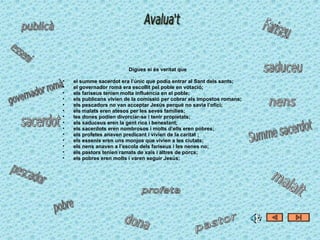 Digues si és veritat que el summe sacerdot era l’únic que podia entrar al Sant dels sants; el governador romà era escollit pel poble en votació; els fariseus tenien molta influència en el poble; els publicans vivien de la comissió per cobrar els impostos romans; els pescadors no van acceptar Jesús perquè no savia l’ofici; els malats eren atesos per les seves famílies; les dones podien divorciar-se i tenir propietats; els saduceus eren la gent rica i benestant; els sacerdots eren nombrosos i molts d’ells eren pobres; els profetes anaven predicant i vivien de la caritat ; els essenis eren uns monjos que vivien a les ciutats; els nens anaven a l’escola dels fariseus i les nenes no; els pastors tenien ramats de xais i altres de porcs; els pobres eren molts i varen seguir Jesús; 