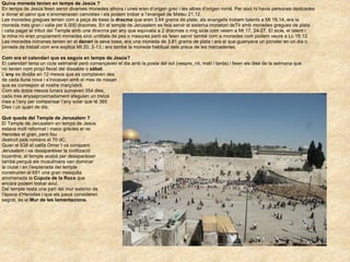 Quina moneda tenien en temps de Jesús ? En temps de Jesús feien servir diverses monedes alhora i unes eren d’origen grec i les altres d’origen romà. Per aixó hi havia persones dedicades  a donar el canvi que s’anomenaven canvistes i els podem trobar a l’evangeli de Mateu 21,12.  Les monedes gregues tenien com a peça de base la  dracma  que eran 3.64 grams de plata, als evangelis trobem talents a Mt 18,14, era la  moneda més gran i valia per 6.000 dracmes. En el temple de Jerusalem es feia servir el sistema monetari deTir amb monedes gregues de plata  i calia pagar el tribut del Temple amb una diracma per any que equivalia a 2 dracmes o mig sicle com veiem a Mt 17, 24-27. El sicle, el talent i  la mina no eren propiament monedes sinó unititats de pes o mesures però es feien servir també com a monedes com podem veure a Lc 19,13. Les monedes romanes tenien en el  denari  la seva base, era una moneda de 3,81 grams de plata i era el que guanyava un jornaler en un dia o  jornada de treball com ens explica Mt 20, 2-13.; era també la moneda habitual dels preus de les mercaderies.  Com era el calendari que es seguia en temps de Jesús? El calendari tenia un cicle setmanal però començaven el dia amb la posta del sol (vespre, nit, matí i tarda) i feien els dies de la setmana que no tenien nom propi llevat del dissabte o  sàbat .  L’ any  es dividia en 12 mesos que es comptaven des de cada lluna nova i s’iniciaven amb el mes de nissan  que es correspon al nostre març/abril.  Com els dotze mesos lunars sumaven 354 dies, cada tres anysaproximadament afeguien un tretzé  mes a l’any per compensar l’any solar que té 365 Dies i un quart de dia. Què queda del Temple de Jerusalem ? El Temple de Jerusalem en temps de Jesús estava molt reformat i maco gràcies el rei  Herodes el gran, però fou destruït pels romans el 70 dC. Quan el 638 el califa Omar I va conquerir Jerusalem i va desaparèixer la civilització bizantina, el temple acabà per desaparèixer  també,perquè els musulmans van dominar  la ciutat i en l’explanada del temple construiren el 691 una gran mesquita  anomenada la  Cúpula de la Roca  que encara podem trobar avui. Del temple resta una part del mur exterior de l’època d’Herodes i que els jueus consideren sagrat, és el  Mur de les lamentacions. 