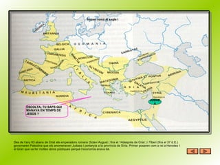 Imperi romà al segle I JUDAEA ESCOLTA, TU SAPS QUI MANAVA EN TEMPS DE JESÚS ? Des de l’any 63 abans de Crist els emperadors romans Octavi August ( fins el 14després de Crist ) i Tiberi (fins el 37 d.C.) governaren Palestina que els anomenaven Judaea i pertanyia a la província de Síria. Primer posaren com a rei a Herodes I el Gran que va fer moltes obres públiques perquè l’economia anava bé.  