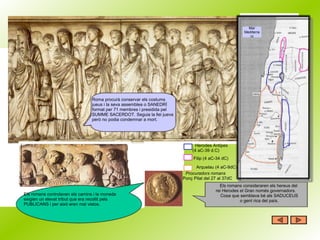 Roma procurà conservar els costums jueus i la seva assemblea o SANEDRÍ format per 71 membres i presidida pel SUMME SACERDOT. Seguia la llei jueva però no podia condemnar a mort. Els romans controlaven els camins i la moneda exigien un elevat tribut que era recollit pels  PUBLICANS i per això eren mal vistos.  Mar Mediterrani           Herodes Antipes (4 aC-39 d.C)        Filip (4 aC-34 dC) Arquelau (4 aC-9dC) Procuradors romans     Ponç Pilat del 27 al 37dC Els romans consideraren els hereus del  rei Herodes el Gran només governadors. Cosa que semblava bé als SADUCEUS o gent rica del país. 