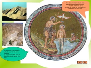Amb el seu baptisme Jesús inicia la seva missió davant de tothom.  L’aigua es feia servir per a purificar-se, netejar-se espiritualment i renèixer a una nova vida. El desert era el lloc d’oració, solitud i renuncia als béns materials on vivien comunitats com els ESSENIS. Jesús també hi va anar. 