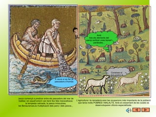 Jesús començà a predicar entre els pescadors del mar de Galilea i en aquell entorn van tenir lloc fets meravellosos: la tempesta calmada, la pesca miraculosa, les Benaurances,la multiplicació dels pans i dels peixos... L’agricultura i la ramaderia eren les ocupacions més importants de la població que tenia molts POBRES I MALALTS. Amb el creixement de les ciutats es desenvoluparen oficicis especialitzats. Amb tots els elements del camp sortiran unes bones paràboles... A veure si es fan ja pescadors d’homes Coneixes el  bon pastor ? 