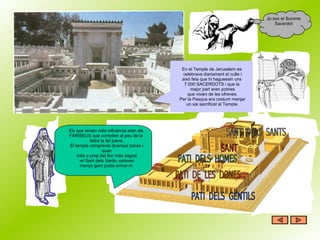 En el Temple de Jerusalem es  celebrava diariament el culte i això feia que hi haguessin uns  7.000 SACERDOTS i que la  major part eren pobres que vivien de les ofrenes. Per la Pasqua era costum menjar un xai sacrificat al Temple. Jo soc el Summe Sacerdot Els que tenien més influència eren els  FARISEUS que complien al peu de la  lletra la llei jueva. El temple comprenia diverses zones i quan més a prop del lloc més sagrat -el Sant dels Sants- estaven menys gent podia entrar-hi. 