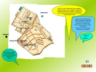 Getsemaní Casa de Caifàs ? Pretori.Palau d’Herodes Gólgota Palau Asmoneu Sanedrí Temple Jesús va ser condemnat dues vegades:  el primer judici va ser religiós i del Sanedrí presidit pel Summe sacerdot i el segon va ser un judici polític davant de Ponç Pilat el governador romà. Aquí tens un dibuix  que reconstruiex la ciutat de Jerusalem i l’itinerari de Jesús. Jesús va ser sotmés a les tortures públiques habituals en els casos de condemna  a la creu, una pena que  Roma reservava als esclaus  i als rebels. Clavat a la creu semblava abandonat i fracassat. Quants el van cònèixer ... 