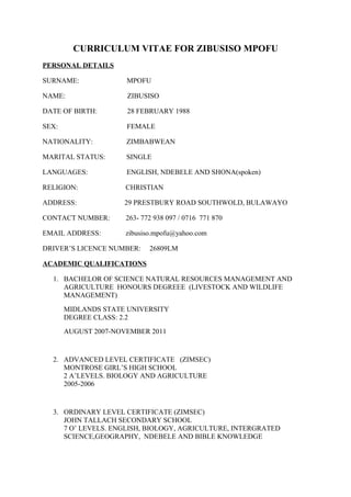 CURRICULUM VITAE FOR ZIBUSISO MPOFU
PERSONAL DETAILS
SURNAME: MPOFU
NAME: ZIBUSISO
DATE OF BIRTH: 28 FEBRUARY 1988
SEX: FEMALE
NATIONALITY: ZIMBABWEAN
MARITAL STATUS: SINGLE
LANGUAGES: ENGLISH, NDEBELE AND SHONA(spoken)
RELIGION: CHRISTIAN
ADDRESS: 29 PRESTBURY ROAD SOUTHWOLD, BULAWAYO
CONTACT NUMBER: 263- 772 938 097 / 0716 771 870
EMAIL ADDRESS: zibusiso.mpofu@yahoo.com
DRIVER’S LICENCE NUMBER: 26809LM
ACADEMIC QUALIFICATIONS
1. BACHELOR OF SCIENCE NATURAL RESOURCES MANAGEMENT AND
AGRICULTURE HONOURS DEGREEE (LIVESTOCK AND WILDLIFE
MANAGEMENT)
MIDLANDS STATE UNIVERSITY
DEGREE CLASS: 2.2
AUGUST 2007-NOVEMBER 2011
2. ADVANCED LEVEL CERTIFICATE (ZIMSEC)
MONTROSE GIRL’S HIGH SCHOOL
2 A’LEVELS. BIOLOGY AND AGRICULTURE
2005-2006
3. ORDINARY LEVEL CERTIFICATE (ZIMSEC)
JOHN TALLACH SECONDARY SCHOOL
7 O’ LEVELS. ENGLISH, BIOLOGY, AGRICULTURE, INTERGRATED
SCIENCE,GEOGRAPHY, NDEBELE AND BIBLE KNOWLEDGE
 