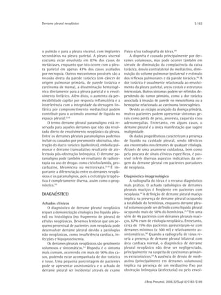 Derrame pleural neoplásico                                                                            S 183




o pulmão e para a pleura visceral, com implantes      físico e/ou radiografia de tórax.(4)
secundários na pleura parietal. A pleura visceral         A dispnéia é causada principalmente por der-
costuma estar envolvida em 87% dos casos de           rames volumosos, mas pode ocorrer também em
metástases, enquanto que isto ocorre com a pleu-      virtude de diminuição da complacência da caixa
ra parietal em apenas 47% dos casos avaliados         torácica, desvio contralateral do mediastino, dimi-
por necropsia. Outros mecanismos possíveis são a      nuição do volume pulmonar ipsilateral e estímulo
invasão direta da parede torácica (em câncer de       dos reflexos pulmonares e da parede torácica. (6) A
origem pulmonar primária, de parede torácica e        dor torácica é usualmente relacionada ao envolvi-
carcinoma de mama), a disseminação hematogê-          mento da pleura parietal, arcos costais e estruturas
nica diretamente para a pleura parietal e o envol-    intercostais. Outros sintomas podem ser referidos de-
vimento linfático. Além disto, o aumento da per-      pendendo do tumor primário, como a dor torácica
meabilidade capilar por resposta inflamatória e a     associada à invasão de parede no mesotelioma ou a
interferência com a integridade da drenagem lin-      hemoptise relacionada ao carcinoma broncogênico.
fática por comprometimento mediastinal podem              Devido ao estágio avançado da doença primária,
contribuir para o acúmulo anormal de líquido no       muitos pacientes podem apresentar sintomas ge-
espaço pleural.(2,4)                                  rais como perda de peso, anorexia, caquexia e/ou
    O termo derrame pleural paramaligno está re-      adenomegalias. Entretanto, em alguns casos, o
servado para aqueles derrames que não são resul-      derrame pleural é a única manifestação que sugere
tado direto de envolvimento neoplásico da pleura.     malignidade.
Entre os derrames pleurais paramalignos podemos           Os dados propedêuticos caracterizam a presença
incluir os causados por pneumonite obstrutiva, obs-   de líquido na cavidade pleural, sendo idênticos
trução do ducto torácico (quilotórax), embolia pul-   aos encontrados nos derrames de qualquer etiologia.
monar e derrame transudativo resultante de ate-       Através de uma anamnese cuidadosa, bem como
lectasia pós-obstrução brônquica. O derrame pa-       pela procura de sinais clínicos específicos, é pos-
ramaligno pode também ser resultante de radiote-      sível inferir diversos aspectos indicativos da ori-
rapia ou uso de drogas como ciclofosfamida, pro-      gem do derrame pleural em pacientes portadores
carbazine, bleomicina ou metrotexate.(2,4) É im-      de neoplasia.
portante a diferenciação entre os derrames neoplá-
sicos e os paramalignos, pois a estratégia terapêu-   Diagnóstico imagenológico
tica é completamente diversa, assim como o prog-          A radiografia do tórax é o recurso diagnóstico
nóstico.(5)                                           mais prático. O achado radiológico de derrames
                                                      pleurais maciços é freqüente em pacientes com
DIAGNÓSTICO                                           neoplasia.(4) A definição de derrame pleural maciço
                                                      implica na presença de derrame pleural ocupando
Achados clínicos                                      a totalidade do hemitórax, enquanto derrame pleu-
    O diagnóstico de derrame pleural neoplásico       ral volumoso pode ser definido como líquido pleural
requer a demonstração citológica (no líquido pleu-    ocupando mais de 50% do hemitórax. (3,7) Em uma
ral) ou histológica (no fragmento de pleura) de       série de 46 pacientes com derrames pleurais maci-
células neoplásicas. Devemos lembrar que um pe-       ços, 67% eram de etiologia neoplásica. Entretanto,
queno percentual de pacientes com neoplasia pode      cerca de 15% dos pacientes apresentaram-se com
desenvolver derrame pleural devido a patologias       derrames mínimos (< 500 ml) e relativamente as-
não neoplásicas, como insuficiência cardíaca, in-     sintomáticos.(8) Quando a radiografia de tórax re-
fecções e hipoproteinemia.                            vela a presença de derrame pleural bilateral com
    Os derrames pleurais neoplásicos são geralmente   área cardíaca normal, o diagnóstico de derrame
volumosos e sintomáticos.(1) Dispnéia é o sintoma     pleural neoplásico não deve ser negligenciado,
mais comum, ocorrendo em mais de 50% dos ca-          principalmente na suspeita de carcinomas primári-
sos, podendo estar acompanhada de dor torácica        os extratorácicos.(7) A ausência de desvio de medi-
e tosse. Uma pequena porcentagem de pacientes         astino (principalmente em derrames volumosos)
pode se apresentar assintomática e o achado de        implica na presença de um mediastino fixo por
derrame pleural ser incidental através de exame       obstrução brônquica (atelectasia) ou pelo envol-


                                                                   J Bras Pneumol. 2006;32(Supl 4):S182-S189
 