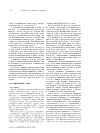 S 184             Fernandes ALG, Stelmach R, Algranti E




vimento pleural extenso, encarcerando o pulmão,           titativa e qualitativa) e citologia oncótica.
como observado nos mesoteliomas.(3,7)                         Embora a maioria dos derrames neoplásicos se-
    A tomografia computadorizada de tórax em              jam exsudatos, a existência de um pequeno per-
portadores de neoplasia pode demonstrar preco-            centual de transudatos (derrames paramalignos,
cemente a presença de derrames míninos, não               concomitância com doenças sistêmicas como a in-
observados na radiografia convencional, sendo             suficiência cardíaca) direciona-nos a iniciarmos a
auxiliar na avaliação de linfonodomegalias e do           exploração bioquímica com os critérios de Light.(12)
parênquima pulmonar, bem como na identificação                Aproximadamente um terço dos derrames neo-
de metástases pleurais, pulmonares ou à distância.(3,9)   plásicos têm pH < 7,3 e muitas vezes estão associa-
Também tem sido utilizada para diferenciar derrame        dos a níveis baixos de glicose (< 60 mg/dl).(3,6)
pleural maligno de benigno e guiar procedimentos          Baixos níveis de pH e glicose parecem ser marca-
diagnósticos como biópsias pleurais.(3,6,10)              dores de doença avançada no espaço pleural, po-
    A ultra-sonografia pode auxiliar não somente          dendo estar associados a menor sobrevida e a uma
na identificação de lesões pleurais como também           pior resposta à pleurodese.(13-14) Porém, devido a
na localização mais precisa da coleção pleural            estudos que não encontraram associação entre
quando da realização de uma toracocentese, sobre-         sobrevida e baixo pH, a análise destes parâmetros
tudo em derrames pequenos ou loculados, evitando          deve ser feita em conjunto com o estado geral do
assim, possíveis complicações deste procedimento.(3,6)    paciente, tipo histológico do tumor e resposta te-
    A ressonância magnética tem sua utilização            rapêutica à toracocentese.(3,6)
limitada no diagnóstico de derrames malignos, sen-            Elevados níveis de amilase na ausência de ruptu-
do, entretanto, útil na avaliação da extensão da          ra de esôfago podem indicar a etiologia neoplásica
doença neoplásica.(10)                                    do líquido pleural,(15) principalmente nos derrames
    A tomografia por emissão de pósitrons tem sua         pleurais associados ao adenocarcinoma de pulmão
utilidade referida principalmente em pacientes com        e ao adenocarcinoma de ovário.(6,15)
mesoteliomas, para avaliação da extensão da doença.           A análise citológica do líquido pleural é o mé-
Também têm sido referidos trabalhos avaliando sua         todo mais simples de se obter o diagnóstico de
efetividade no diagnóstico diferencial de derra-          derrame neoplásico. No entanto, o achado de cé-
mes pleurais, sendo estes dados ainda muito inci-         lulas malignas depende de alguns fatores, como
pientes.(11)                                              extensão da doença, tipo histológico e habilidade
                                                          do citologista. Desta maneira, a efetividade diag-
DIAGNÓSTICO INVASIVO                                      nóstica da citologia varia de 62% a 90%.(3,16) Na
                                                          forte suspeita de malignidade, caso a primeira
Toracocentese                                             amostra de citologia oncótica resulte negativa,
    Ao nos depararmos com um derrame uni ou               deve ser colhida uma segunda amostra na tentativa
bilateral sem aumento da área cardíaca, a etiolo-         de se aumentar a chance de positividade.
gia neoplásica deve ser sempre considerada. Por-              Não há diferença na sensibilidade diagnóstica
tanto, uma vez estabelecido o diagnóstico clínico         entre a citologia oncótica e a realização de cell
e imagenológico do derrame pleural, a etapa sub-          block, obtido por centrifugação do líquido e emblo-
seqüente consiste na análise do líquido pleural e         camento em parafina do sedimento. No entanto,
de suas características físicas, bioquímicas e cito-      embora a relação entre custo e benefício não jus-
patológicas. Embora a neoplasia seja uma causa            tifique a realização de cell block rotineiramente,(6)
comum de derrames sero-hemorrágicos, cerca de             esta é uma técnica que pode ser adicionada ao ar-
50% dos derrames neoplásicos não são macros-              senal diagnóstico como uma ferramenta auxiliar.
copicamente hemáticos.(3)                                     Outros exames, como imunohistoquímica com
    Ao considerarmos a hipótese de malignidade,           anticorpos para marcadores tumorais e análise cro-
é razoável que os seguintes exames sejam avalia-          mossômica, têm sido propostos para auxiliar no
dos em uma primeira abordagem do líquido pleural          diagnóstico definitivo, apresentando, porém, baixas
obtido por toracocentese: proteína total, desidro-        sensibilidade e especificidade.(3,16) A identificação de
genase lática, glicose, pH, amilase, contagem total       anaploidia do ácido desoxirribonucléico através de
e diferencial de células nucleadas (citologia quan-       citometria de fluxo pode detectar citologias falso


J Bras Pneumol. 2006;32(Supl 4):S182-S1899
 