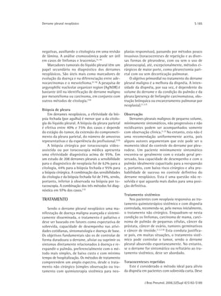 Derrame pleural neoplásico                                                                                S 185




negativas, auxiliando o citologista em uma revisão       plasias responsivas), passando por métodos pouco
de lâmina. A análise cromossômica pode ser útil          invasivos (toracocenteses de repetição e as diver-
em casos de linfomas e leucemias.(3,16)                  sas formas de pleurodese, com ou sem o uso de
   Marcadores tumorais do líquido pleural têm um         pleuroscopia), até, excepcionalmente, métodos ci-
papel secundário no diagnóstico dos derrames             rúrgicos de maior porte, como pleurectomia pari-
neoplásicos. São úteis mais como marcadores de           etal com ou sem decorticação pulmonar.
evolução da doença e na diferenciação entre ade-            O objetivo primordial no tratamento do derrame
nocarcinomas e o mesotelioma.(3,16) A pesquisa de        pleural maligno é a melhora da dispnéia. A inten-
argyrophilic nucleolar organizer region (AgNOR) é        sidade da dispnéia, por sua vez, é dependente do
bastante útil na identificação de derrame maligno        volume do derrame e da condição do pulmão e da
por mesotelioma ou carcinoma, em conjunto com            pleura (presença de linfangite carcinomatosa, obs-
outros métodos de citologia.(16)                         trução brônquica ou encarceramento pulmonar por
                                                         neoplasia). (1,3,7)
Biópsia de pleura
    Em derrames neoplásicos, a efetividade da bió-       Observação
psia fechada (por agulha) é menor que a da citolo-           Derrames pleurais malignos de pequeno volume,
gia do líquido pleural. A biópsia da pleura parietal     minimamente sintomáticos, não progressivos e não
é efetiva entre 40% e 75% dos casos e depende            recidivantes podem ser acompanhados somente
do estágio do tumor, da extensão do comprometi-          com observação clínica.(1,3) No entanto, esta não é
mento da pleura parietal, do número de amostras          uma recomendação uniformemente aceita, pois
representativas e da experiência do profissional.(3,6)   alguns autores argumentam que este pode ser o
    A biópsia cirúrgica por toracoscopia vídeo-          momento ideal do controle do derrame por pleu-
assistida ou por toracoscopia médica apresenta           rodese. Um paciente minimamente sintomático
uma efetividade diagnóstica acima de 95%. Em             encontra-se geralmente com o estado geral pre-
um estudo de 208 derrames pleurais a sensibilidade       servado, boa capacidade de desempenho e com o
para o diagnóstico de neoplasia foi de 62% para a        pulmão idealmente capacitado para a reexpansão
citologia, 44% para a biópsia fechada e 95% para         e, portanto, com baixo risco cirúrgico e alta pro-
a biópsia cirúrgica. A combinação das sensibilidades     babilidade de sucesso no controle definitivo do
da citologia e da biópsia fechada foi de 74%, sendo,     derrame neoplásico. Esta é uma questão não re-
portanto, inferior à observada na biópsia por to-        solvida e que aguarda mais dados para uma posi-
racoscopia. A combinação dos três métodos foi diag-      ção definitiva.
nóstica em 97% dos casos.(17)
                                                         Tratamento sistêmico
TRATAMENTO                                                   Nos pacientes com neoplasia responsiva ao tra-
                                                         tamento quimioterápico sistêmico e com dispnéia
    Sendo o derrame pleural neoplásico uma ma-           controlada, recomenda-se, pelo menos inicialmente,
nifestação de doença maligna avançada e sistemi-         o tratamento não cirúrgico. Enquadram-se nesta
camente disseminada, o tratamento é paliativo e          condição os linfomas, carcinoma de mama, carci-
deve ser baseado em fatores como expectativa de          noma de pulmão de pequenas células, câncer da
sobrevida, capacidade de desempenho nas ativi-           próstata, câncer de ovário, tumores germinativos
dades cotidianas, sintomatologia e doença de base.       e câncer de tireóide. (1,3,7,9) Esta conduta justifica-
Os objetivos fundamentais são os de controlar de         se pois, em muitas situações, o tratamento sistê-
forma duradoura o derrame, aliviar ou suprimir os        mico pode controlar o tumor, sendo o derrame
sintomas diretamente relacionados à doença e re-         pleural absorvido espontaneamente. No entanto,
expandir o pulmão, preferencialmente com o mé-           se o derrame for sintomático ou refratário ao tra-
todo mais simples, de baixo custo e com mínimo           tamento sistêmico, deve ser abordado.
tempo de hospitalização. Os métodos de tratamento
compreendem um amplo espectro, desde o trata-            Toracocenteses repetidas
mento não cirúrgico (simples observação ou tra-             Este é considerado o método ideal para alívio
tamento com quimioterapia sistêmica para neo-            da dispnéia em pacientes com sobrevida curta. Deve


                                                                       J Bras Pneumol. 2006;32(Supl 4):S182-S189
 