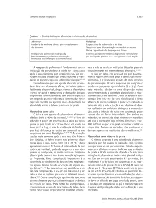 Derrame pleural neoplásico                                                                              S 187




Quadro 3 - Contra-indicações absolutas e relativas de pleurodese

 Absolutas                                             Relativas
 Ausência de melhora clínica pós-esvaziamento          Expectativa de sobrevida < 90 dias
 do derrame                                            Neoplasia com disseminação metastática extensa
                                                       Baixa capacidade de desempenho físico
 Reexpansão pulmonar inadequada                        Extenso comprometimento do pulmão homolateral
 (encarceramento pulmonar, obstrução                   pH do líquido pleural < 7,3 ou glicose < 60 mg/dl
 brônquica ou linfangite carcinomatosa)


   A reexpansão pulmonar é fundamental para a           nea e não se realizar múltiplas biópsias pleurais
indicação da pleurodese, e pode ser constatada          ou pulmonares no mesmo tempo cirúrgico.(21-22)
após o esvaziamento por toracocentese, por dre-             O uso de talco em aerossol ou por polvilha-
nagem ou pela observação direta durante a reali-        mento requer anestesia geral e ventilação mono-
zação de pleuroscopia ou videotoracoscopia.(3,7,19)     pulmonar, e é realizado através de dois orifícios
   Considerando que um agente ideal de pleuro-          da pleuroscopia. O talco suspenso em oxigênio é
dese deve ser altamente eficaz, de baixo custo e        usado em pequenas quantidades (2 a 5 g). Com
facilmente disponível, drogas como a bleomicina         este método, obtém-se uma dispersão muito
(custo elevado) e tetraciclina e derivados (pouco       uniforme em toda a superfície pleural após o esva-
disponíveis comercialmente) têm sido relegadas a        ziamento total do derrame. O uso de talco em sus-
um segundo plano e não serão comentadas neste           pensão (em 100 ml de soro fisiológico) é feito
capítulo. Dentre os agentes mais disponíveis na         através do dreno torácico, e pode ser realizado à
atualidade estão o talco e o nitrato de prata.          beiro do leito e sob sedação leve. Idealmente deve
                                                        ser realizado em ambiente cirúrgico e com seda-
Pleurodese com talco                                    ção, pois a infusão do talco em suspensão pode
    O talco é um agente de pleurodese altamente         causar dor de forte intensidade. Em ambos os
efetivo (70% a 90% de sucesso),(1,3,5,20) é livre de    métodos, os drenos de tórax devem ser mantidos
asbestos e pode ser esterilizado a seco por raios       até que a drenagem seja mínima (inferior a 100-
gama ou por óxido de etileno. Deve ser usado na         200 ml/dia), o que, em geral, acontece em três a
dose de 2 a 5 g, e não há evidência definida de         cinco dias. Ambos os métodos têm vantagens e
que haja diferença se usado em aerossol ou em           desvantagens e os resultados são semelhantes. (20)
suspensão em soro fisiológico.(1,3,19-20) As compli-
cações mais comuns após o seu uso são febre e           Pleurodese com nitrato de prata
dor torácica. A febre ocorre nas primeiras doze             O nitrato de prata é uma substância altamente
horas após o uso, varia entre 38 e 39 ºC e dura         cáustica que foi usada no passado com sucesso
aproximadamente 72 horas. A intensidade da dor          para pleurodese em pneumotórax. Estudos experi-
torácica é variável, podendo requerer o uso ade-        mentais e clínicos recentes indicam que o nitrato
quado de analgesia, se muito intensa. Empiema           de prata a 0,5% apresenta elevada eficácia para
pleural pode ocorrer, mas é uma complicação pou-        indução de pleurodese no derrame pleural malig-
co freqüente. Uma complicação importante é a            no. Em um estudo envolvendo 47 pacientes, 24
ocorrência de síndrome do desconforto respirató-        receberam 5 g de talco em suspensão e 23 rece-
rio agudo, tendo havido descrição de alguns ca-         beram nitrato de prata (20 ml a 0,5%). O talco foi
sos fatais.(1,3,21) Recomenda-se, no sentido de evi-    eficaz em 21/24 casos (87,5%) e o nitrato de pra-
tar esta complicação, o uso de, no máximo, 5 g de       ta em 22/23 (95,6%).(24) Todos os pacientes to-
talco e não se realizar pleurodese bilateral simul-     leraram o procedimento sem manifestações adver-
tânea.(3,21) Outra complicação igualmente rara, mas     sas importantes. Ao contrário do talco, este agen-
potencialmente grave, é a disseminação sistêmica        te deve ser diluído em água destilada estéril, com
de cristais de talco. Para evitar tal complicação,      o cuidado de preparação do pó e manutenção em
recomenda-se o uso de dose baixa de talco, bem          frasco estéril protegido da luz até a diluição e uso
como evitar o uso de pleurodese bilateral simultâ-      imediato.


                                                                     J Bras Pneumol. 2006;32(Supl 4):S182-S189
 