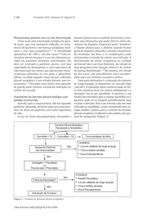 S 188             Fernandes ALG, Stelmach R, Algranti E




Pleurectomia parietal com ou sem decorticação           derrame pleural para a cavidade peritoneal, é tam-
    Trata-se de uma intervenção cirúrgica de gran-      bém uma alternativa que pode oferecer alívio du-
de porte, que está raramente indicada, no trata-        radouro da dispnéia. O paciente pode “bombear"
mento de pacientes com doença neoplásica sistê-         o líquido pleural para o abdome quando houver
mica e com mau prognóstico.(1,3) A mortalidade          piora da dispnéia, aliviando a pressão intrapleural.
operatória é de 10% a 13% dos casos.(25) Uma al-        Os resultados são bons e as complicações estão
ternativa menos invasiva é o uso de videotoracos-       relacionadas à oclusão do cateter ou a infecção. A
copia em pacientes altamente selecionados. Ela          disseminação de células neoplásicas na cavidade
deve ser reservada a pacientes jovens, com boa          peritoneal não é um fator limitante, em virtude do
capacidade de desempenho e com expectativa de           mau prognóstico da situação clínica e do caráter
vida maior que seis meses, que apresentam encar-        de doença disseminada.(1,3) No entanto, em virtude
ceramento pulmonar ou nos quais a pleurodese            do alto custo, este procedimento não é recomen-
falhou, ou ainda naqueles casos em que o derrame        dado para uso rotineiro na prática clínica.
pleural neoplásico é um achado durante uma to-              Uma outra alternativa é a colocação de cateteres
racotomia.(1,3) Por todas estas razões, esta operação   de longa duração, já disponíveis no mercado (tipo
de grande porte somente encontrará indicação em         “pig tail"). A colocação destes cateteres pode ser fei-
caráter de exceção.                                     ta com anestesia local, em caráter ambulatorial e a
                                                        drenagem faz-se por gravidade. O paciente e sua
Tratamento do derrame pleural maligno com               família são instruídos para o manejo domiciliar ou o
pulmão encarcerado                                      paciente pode vir ao hospital periodicamente para
    Quando, após a toracocentese, não há expansão       esvaziar o derrame. Este é um método cada vez mais
pulmonar adequada, devemos optar por toracocen-         utilizado na atualidade, sendo considerado uma so-
teses de alívio em pacientes com curta expectativa      lução simples e prática para o controle do derrame
de vida.                                                pleural neoplásico recidivante com pulmão não pas-
    O uso de shunt pleuroperitonial, desviando o        sível de reexpansão. (Figura 1)




Figura 1 - Conduta no derrame pleural neoplásico


J Bras Pneumol. 2006;32(Supl 4):S182-S1899
 