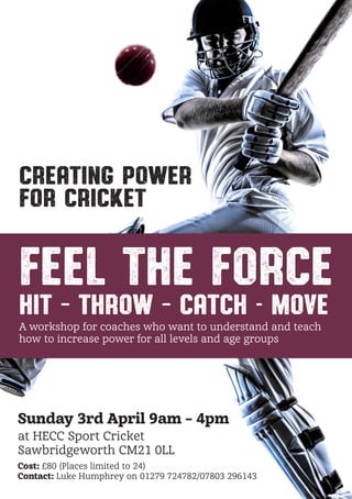 Creating Power
for Cricket
feel the force
Hit – Throw – Catch - Move
A workshop for coaches who want to understand and teach how
to increase power for all levels and age groups
Sunday 3rd April 9am – 4pm
at HECCSport Cricket
Sawbridgeworth CM21 0LL
Cost: £80 (Places limited to 24)
Contact: Luke Humphrey – Main: 01279 724782 Mobile: 07803 296143
Benefits:
Improved technique	
Greater control	
Promotes Self-learning
Producing Maximum output
Understanding by doing
Performing under pressure
Weight transference
Strength and mobility
Features:
Body alignment
Improving balance	
Creative drills
Relaxed energy	
Activity based session	
Mind and Body awareness
Ground force
Conditioning exercises
 
