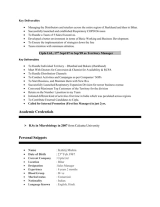 Key Deliverables
• Managing the Distributors and retailers across the entire region of Jharkhand and then to Bihar.
• Successfully launched and established Respiratory COPD Division
• To Handle a Team of 5 Sales Executives.
• Developed a better environment in terms of Basic Working and Business Development.
• To Ensure the implementation of strategies down the line
• Team retention with minimum attration.
Cipla Ltd., 17th
Sept 07 to Sep’09 as Territory Manager _
Key Deliverables
• To Handle Individual Territory – Dhanbad and Bokaro (Jharkhand)
• Meet With Doctors for Conversion & Chemist for Availability & RCPA
• To Handle Distribution Channels
• To Conduct Activities and Campaigns as per Companies’ SOPs
• To Start Business, and Maintain them with New Rxs
• Successfully Launched Respiratory Expansion Division for newer business avenue
• Converted Maximum Top Customers of the Territory for the division
• Retain on the Number 1 position in my Team
• Initiated different kind of activities first time in India which was peculated across regions
• To Contribute External Candidates to Cipla.
• Called for Internal Promotion (First line Manager) in just 2yrs.
Academic Credentials
 B.Sc in Microbiology in 2007 from Calcutta University
Personal Snippets
• Name : Kshitij Mishra
• Date of Birth : 23rd
Feb.1987
• Current Company : Cipla Ltd
• Location : Bihar
• Designation :Sales Manager
• Experience : 8 years 2 months
• Blood Group : B+ve
• Marital status : Unmarried.
• Nationality : Indian.
• Language Known : English, Hindi.
 